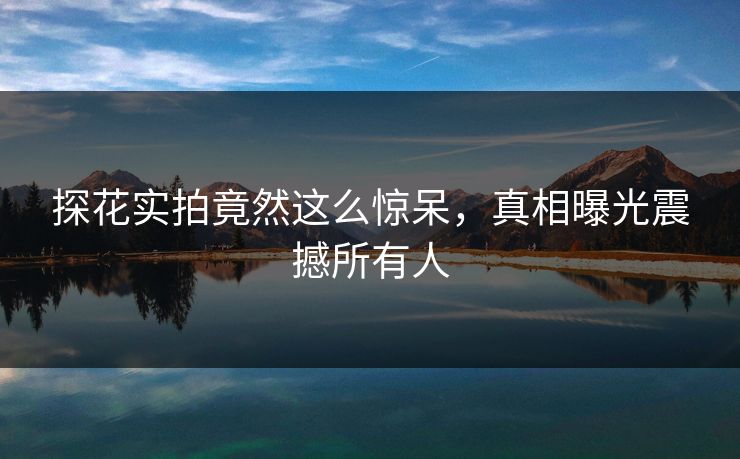 探花实拍竟然这么惊呆，真相曝光震撼所有人