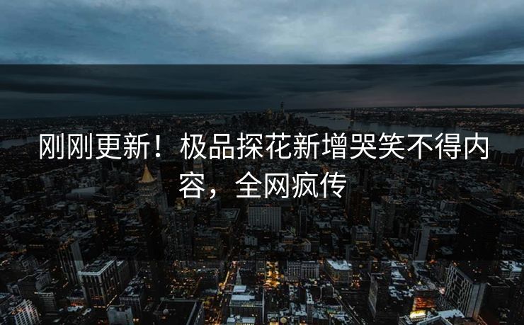 刚刚更新！极品探花新增哭笑不得内容，全网疯传