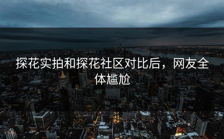 探花实拍和探花社区对比后，网友全体尴尬