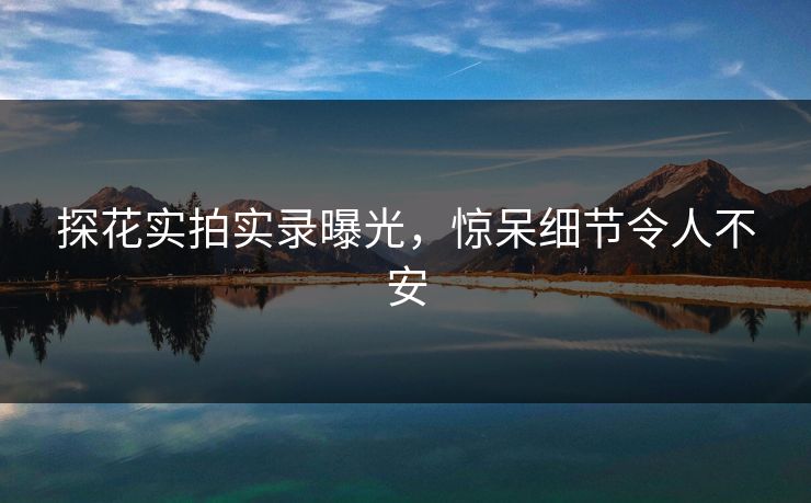 探花实拍实录曝光，惊呆细节令人不安
