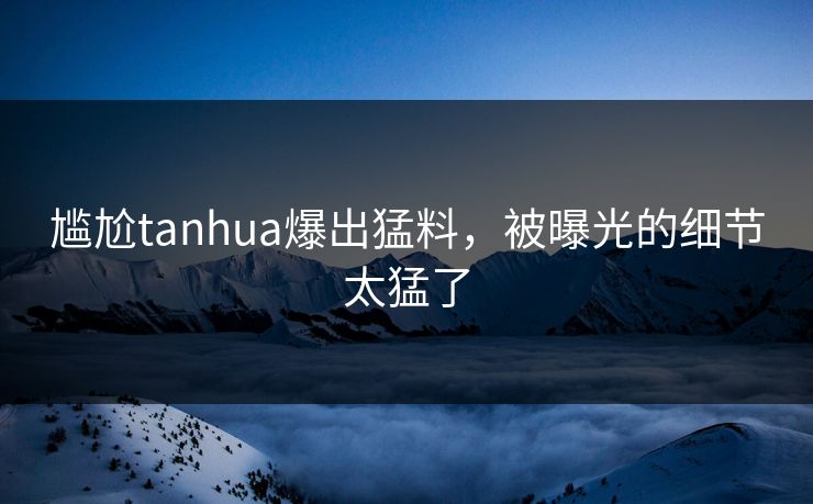 尴尬tanhua爆出猛料，被曝光的细节太猛了