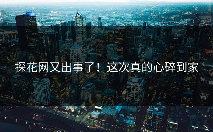 探花网又出事了！这次真的心碎到家