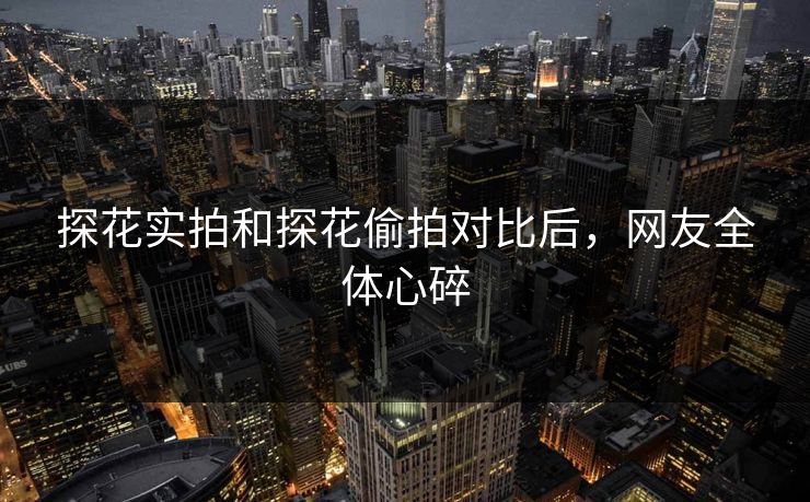 探花实拍和探花偷拍对比后，网友全体心碎