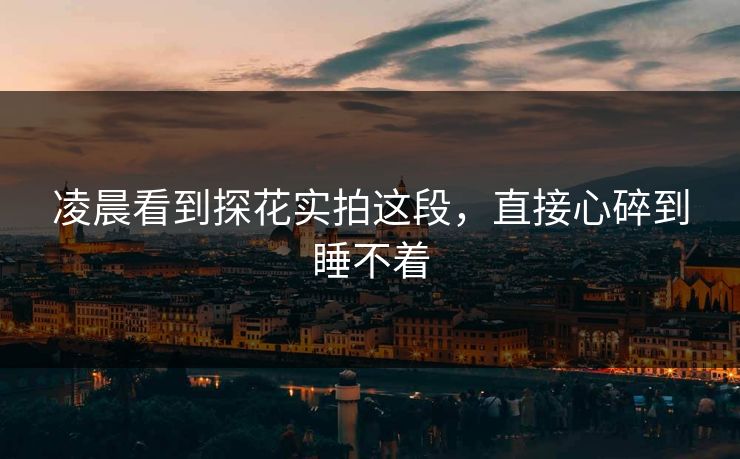 凌晨看到探花实拍这段，直接心碎到睡不着