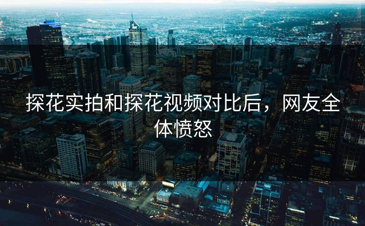 探花实拍和探花视频对比后，网友全体愤怒