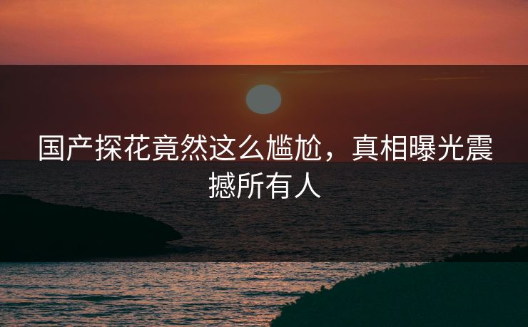 国产探花竟然这么尴尬，真相曝光震撼所有人