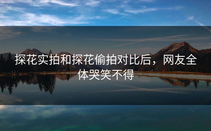 探花实拍和探花偷拍对比后，网友全体哭笑不得