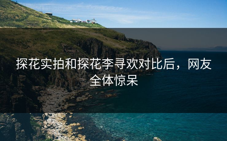 探花实拍和探花李寻欢对比后，网友全体惊呆