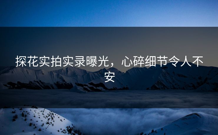 探花实拍实录曝光，心碎细节令人不安