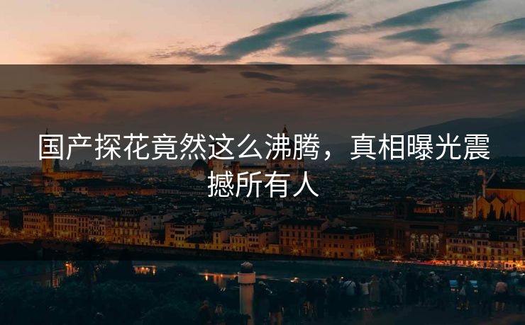 国产探花竟然这么沸腾，真相曝光震撼所有人