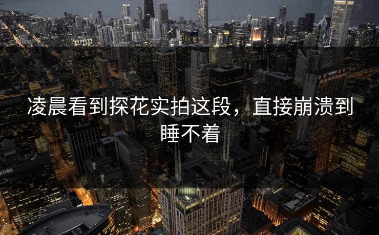 凌晨看到探花实拍这段，直接崩溃到睡不着