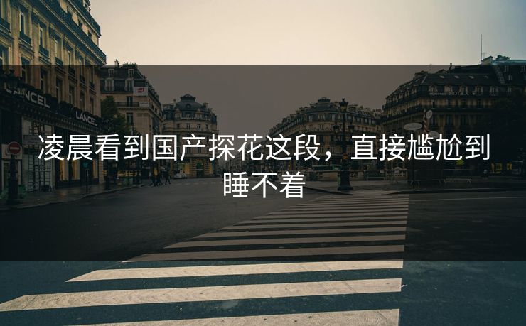 凌晨看到国产探花这段，直接尴尬到睡不着