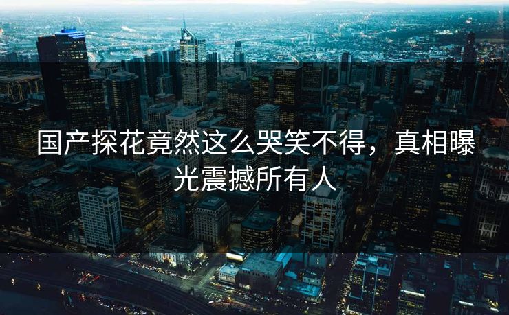 国产探花竟然这么哭笑不得，真相曝光震撼所有人