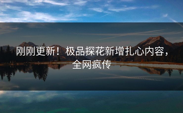 刚刚更新！极品探花新增扎心内容，全网疯传