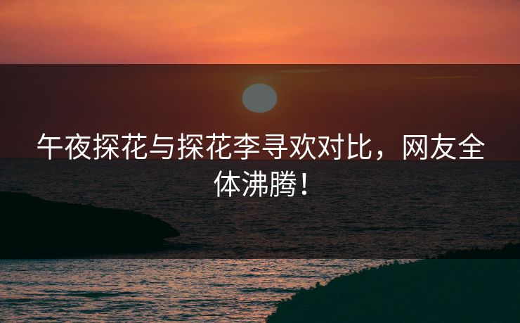 午夜探花与探花李寻欢对比，网友全体沸腾！