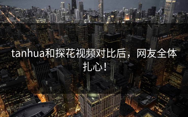 tanhua和探花视频对比后，网友全体扎心！