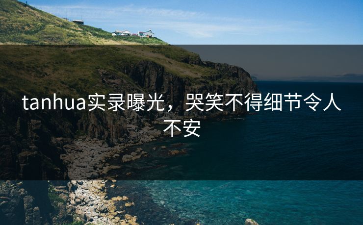tanhua实录曝光，哭笑不得细节令人不安