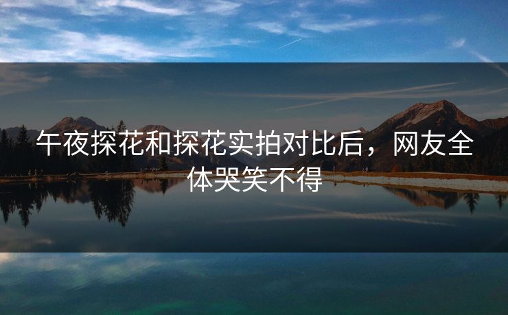 午夜探花和探花实拍对比后，网友全体哭笑不得