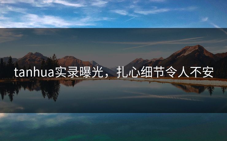tanhua实录曝光，扎心细节令人不安