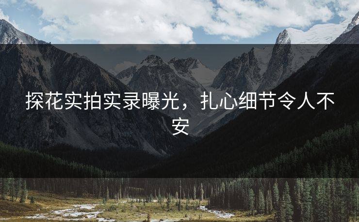 探花实拍实录曝光，扎心细节令人不安