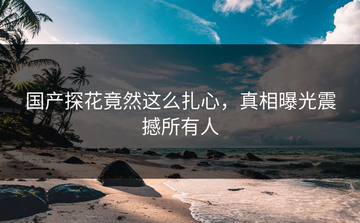 国产探花竟然这么扎心，真相曝光震撼所有人