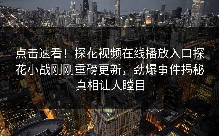 点击速看！探花视频在线播放入口探花小战刚刚重磅更新，劲爆事件揭秘真相让人瞠目