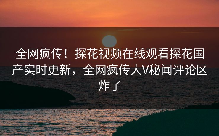 全网疯传！探花视频在线观看探花国产实时更新，全网疯传大V秘闻评论区炸了
