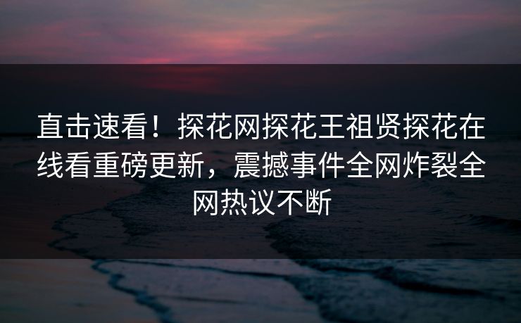 直击速看！探花网探花王祖贤探花在线看重磅更新，震撼事件全网炸裂全网热议不断