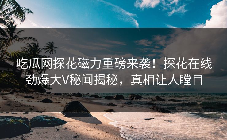 吃瓜网探花磁力重磅来袭！探花在线劲爆大V秘闻揭秘，真相让人瞠目