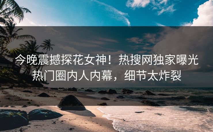 今晚震撼探花女神！热搜网独家曝光热门圈内人内幕，细节太炸裂