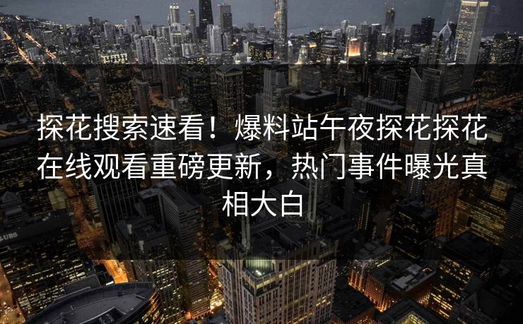 探花搜索速看！爆料站午夜探花探花在线观看重磅更新，热门事件曝光真相大白