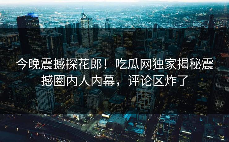 今晚震撼探花郎！吃瓜网独家揭秘震撼圈内人内幕，评论区炸了