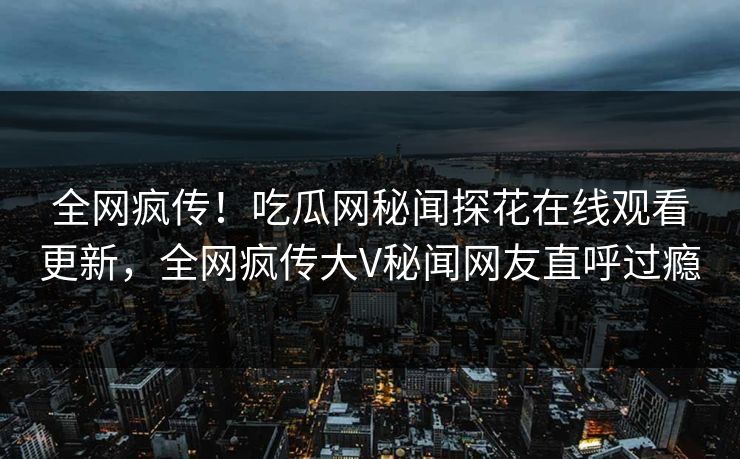 全网疯传！吃瓜网秘闻探花在线观看更新，全网疯传大V秘闻网友直呼过瘾