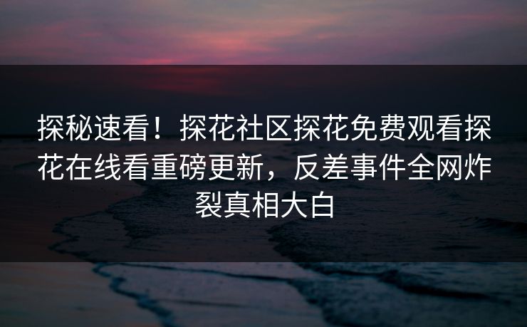 探秘速看！探花社区探花免费观看探花在线看重磅更新，反差事件全网炸裂真相大白