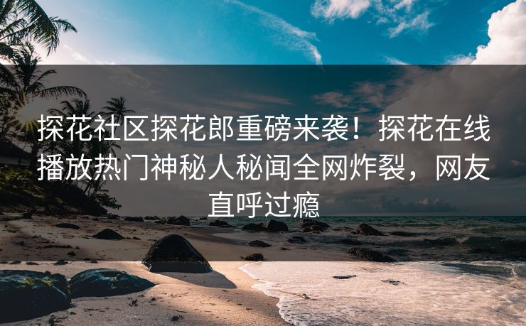 探花社区探花郎重磅来袭！探花在线播放热门神秘人秘闻全网炸裂，网友直呼过瘾