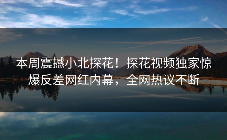 本周震撼小北探花！探花视频独家惊爆反差网红内幕，全网热议不断