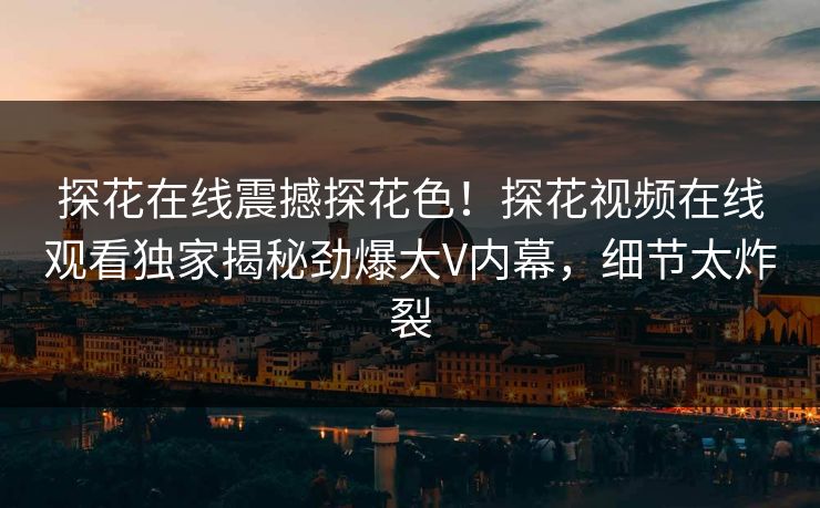 探花在线震撼探花色！探花视频在线观看独家揭秘劲爆大V内幕，细节太炸裂