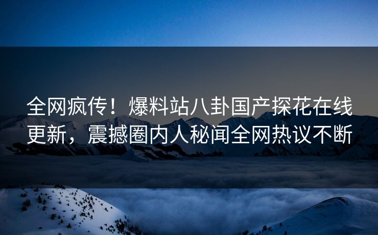 全网疯传！爆料站八卦国产探花在线更新，震撼圈内人秘闻全网热议不断