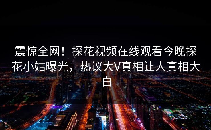 震惊全网！探花视频在线观看今晚探花小姑曝光，热议大V真相让人真相大白