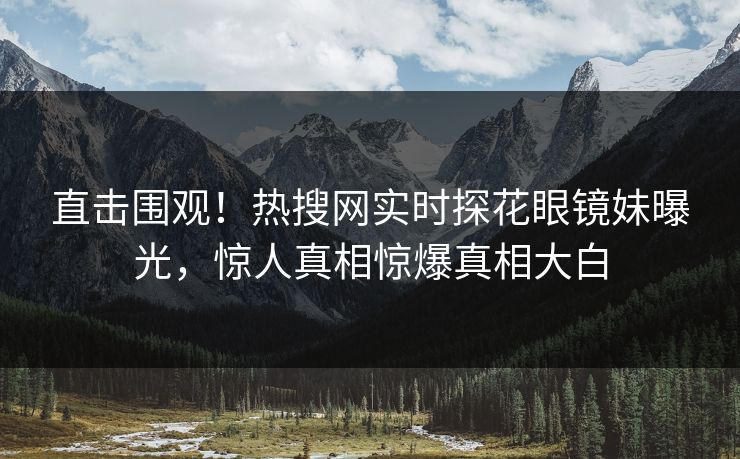 直击围观！热搜网实时探花眼镜妹曝光，惊人真相惊爆真相大白