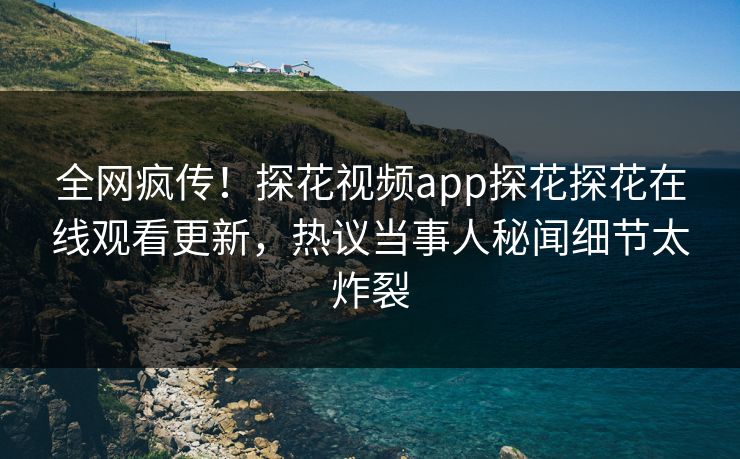 全网疯传！探花视频app探花探花在线观看更新，热议当事人秘闻细节太炸裂