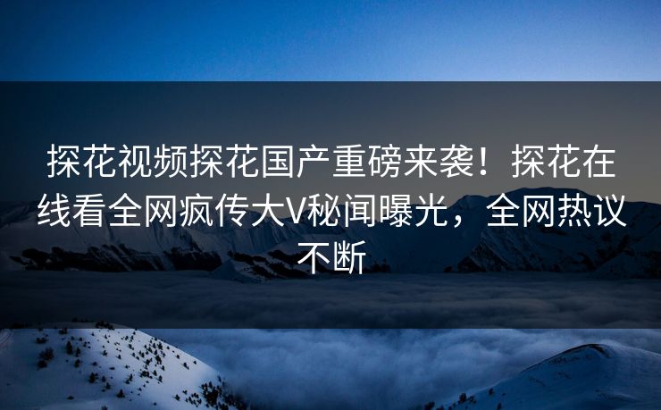 探花视频探花国产重磅来袭！探花在线看全网疯传大V秘闻曝光，全网热议不断