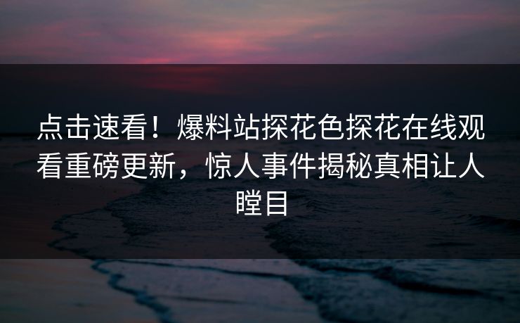 点击速看！爆料站探花色探花在线观看重磅更新，惊人事件揭秘真相让人瞠目