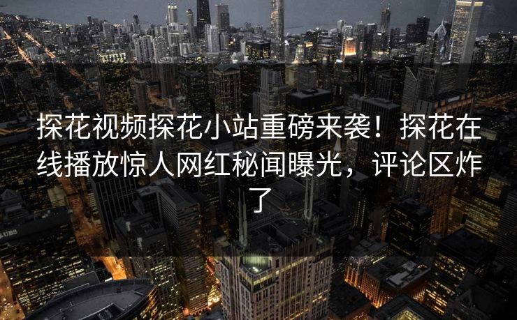 探花视频探花小站重磅来袭！探花在线播放惊人网红秘闻曝光，评论区炸了
