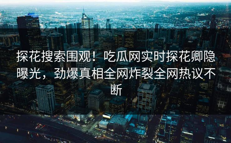 探花搜索围观！吃瓜网实时探花卿隐曝光，劲爆真相全网炸裂全网热议不断
