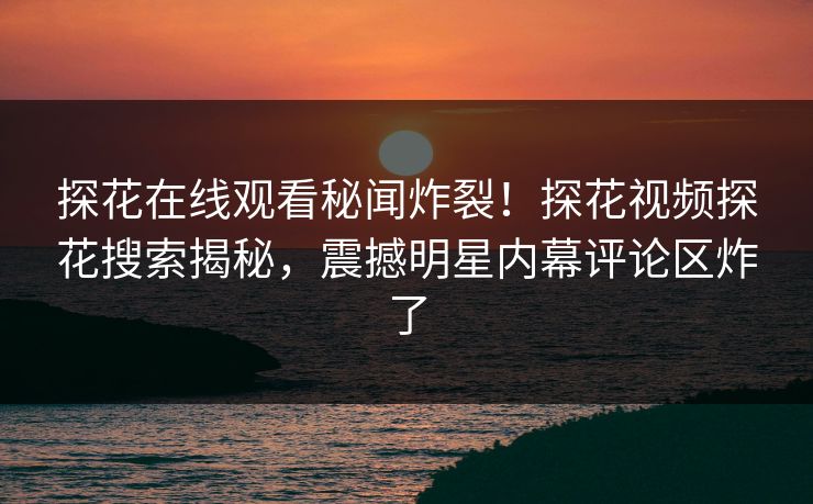 探花在线观看秘闻炸裂！探花视频探花搜索揭秘，震撼明星内幕评论区炸了