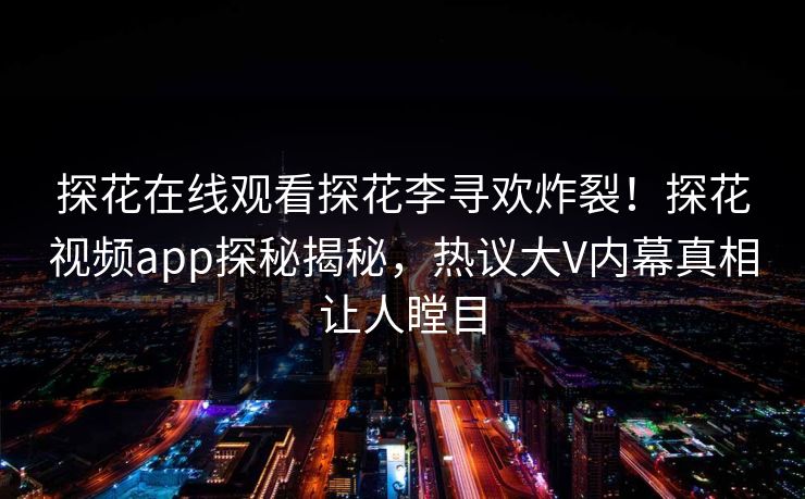 探花在线观看探花李寻欢炸裂！探花视频app探秘揭秘，热议大V内幕真相让人瞠目
