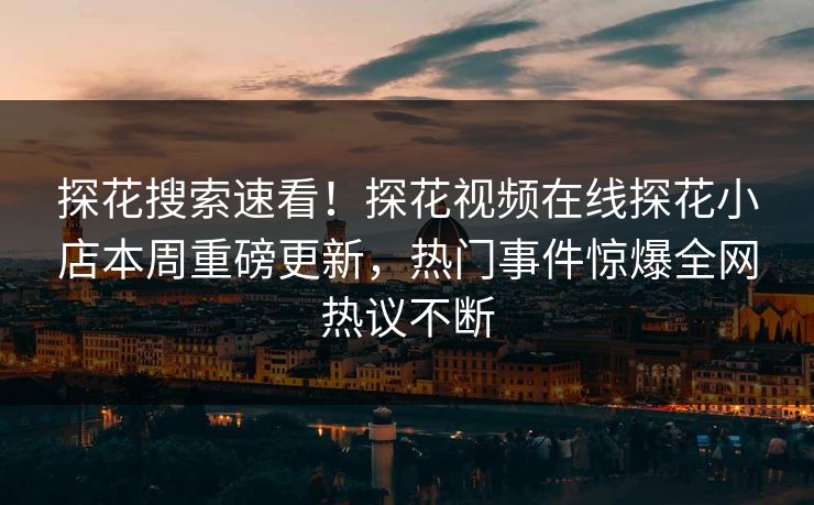 探花搜索速看！探花视频在线探花小店本周重磅更新，热门事件惊爆全网热议不断