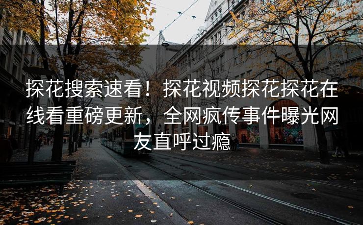 探花搜索速看！探花视频探花探花在线看重磅更新，全网疯传事件曝光网友直呼过瘾
