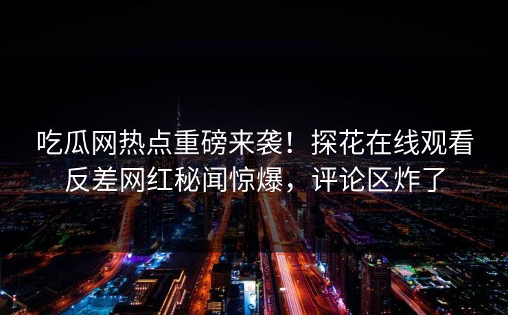 吃瓜网热点重磅来袭！探花在线观看反差网红秘闻惊爆，评论区炸了